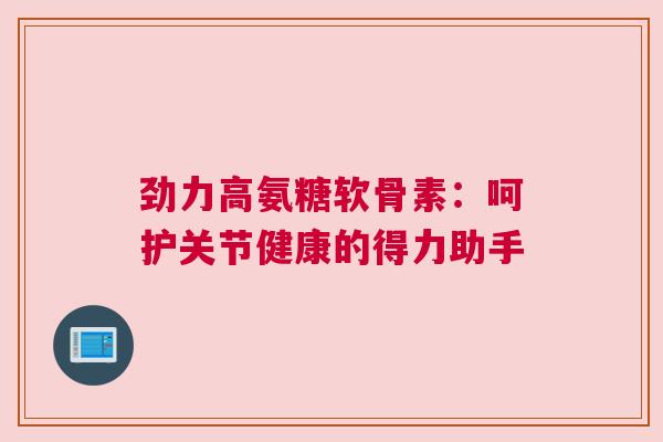 劲力高氨糖软骨素：呵护关节健康的得力助手