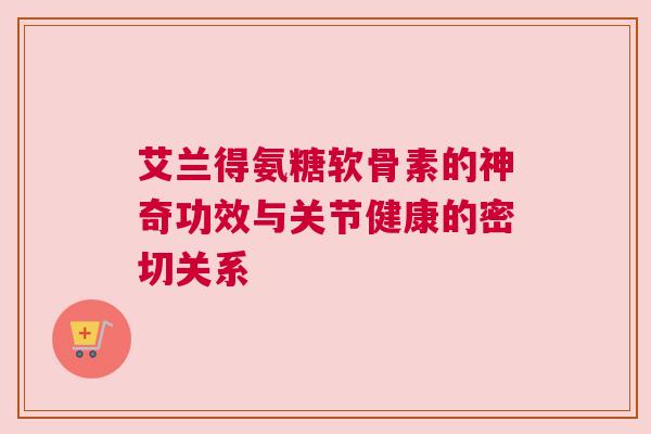 艾兰得氨糖软骨素的神奇功效与关节健康的密切关系 艾兰得氨糖软骨素的神奇功效与关节健康的密切关系