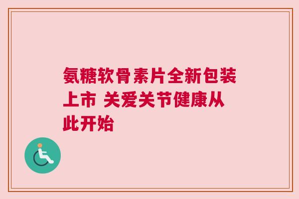 氨糖软骨素片全新包装上市 关爱关节健康从此开始