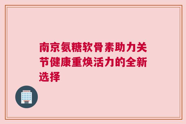南京氨糖软骨素助力关节健康重焕活力的全新选择