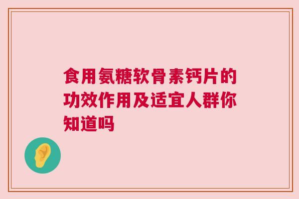 食用氨糖软骨素钙片的功效作用及适宜人群你知道吗