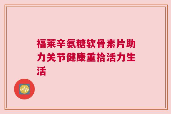 福莱辛氨糖软骨素片助力关节健康重拾活力生活