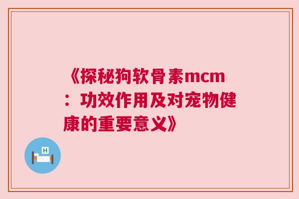 《探秘狗软骨素mcm：功效作用及对宠物健康的重要意义》
