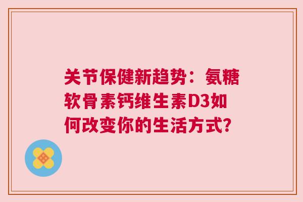 关节保健新趋势：氨糖软骨素钙维生素D3如何改变你的生活方式？