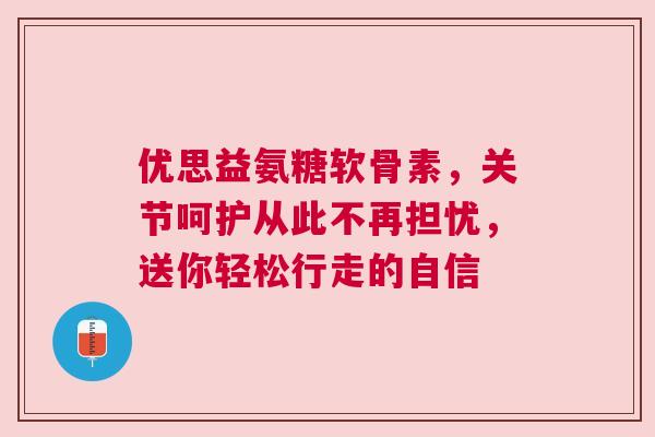 优思益氨糖软骨素，关节呵护从此不再担忧，送你轻松行走的自信