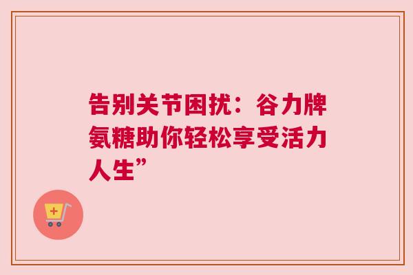 告别关节困扰:谷力牌氨糖助你轻松享受活力人生” 告别关节困扰:谷力牌氨糖助你轻松享受活力人生”