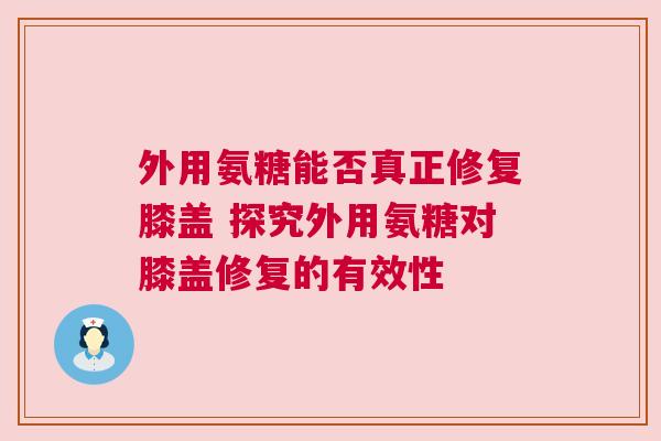 外用氨糖能否真正修复膝盖 探究外用氨糖对膝盖修复的有效性 外用氨糖能否真正修复膝盖 探究外用氨糖对膝盖修复的有效性