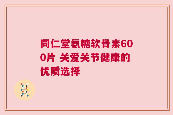 同仁堂氨糖软骨素600片 关爱关节健康的优质选择 同仁堂氨糖软骨素600片 关爱关节健康的优质选择