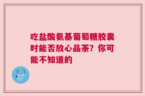 吃盐酸氨基葡萄糖胶囊时能否放心品茶？你可能不知道的