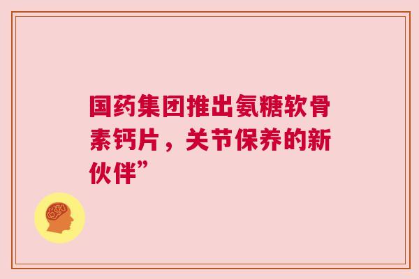 国药集团推出氨糖软骨素钙片，关节保养的新伙伴”