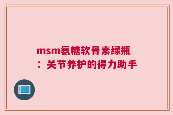 msm氨糖软骨素绿瓶:关节养护的得力助手 msm氨糖软骨素绿瓶:关节养护的得力助手