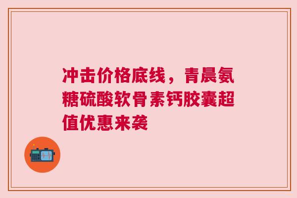 冲击价格底线，青晨氨糖硫酸软骨素钙胶囊超值优惠来袭