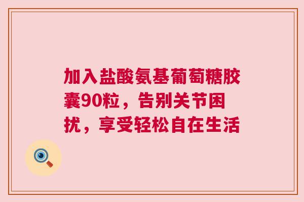 加入盐酸氨基葡萄糖胶囊90粒，告别关节困扰，享受轻松自在生活