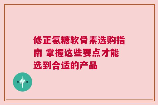 修正氨糖软骨素选购指南 掌握这些要点才能选到合适的产品