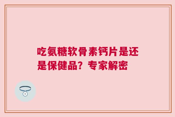吃氨糖软骨素钙片是还是保健品？专家解密