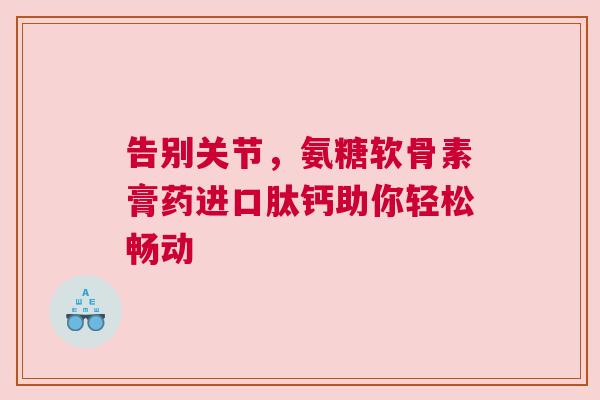 告别关节,氨糖软骨素膏药进口肽钙助你轻松畅动 告别关节,氨糖软骨素膏药进口肽钙助你轻松畅动