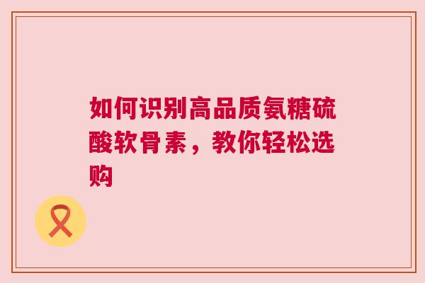 如何识别高品质氨糖硫酸软骨素，教你轻松选购