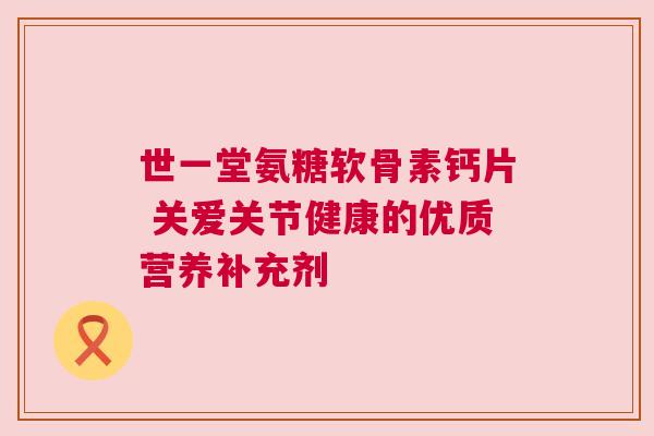 世一堂氨糖软骨素钙片 关爱关节健康的优质营养补充剂