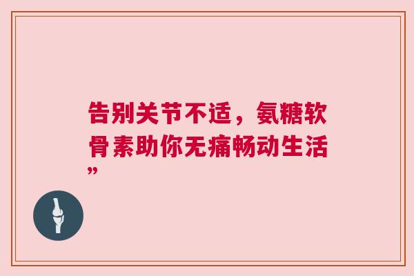 告别关节不适,氨糖软骨素助你无痛畅动生活” 告别关节不适,氨糖软骨素助你无痛畅动生活”