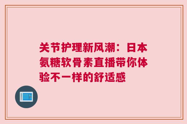关节护理新风潮：日本氨糖软骨素直播带你体验不一样的舒适感