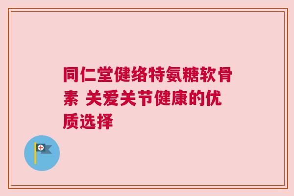 同仁堂健络特氨糖软骨素 关爱关节健康的优质选择