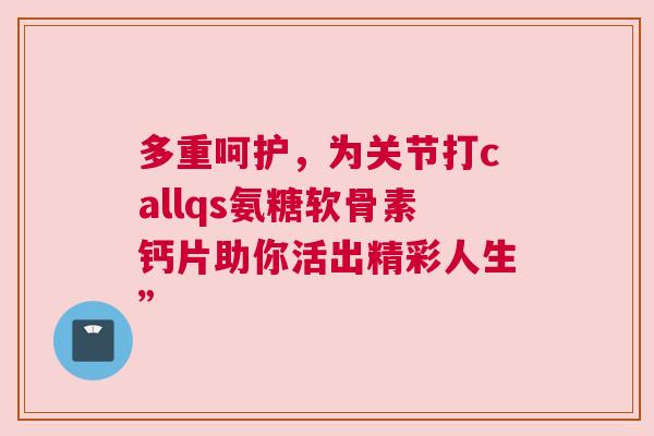 多重呵护,为关节打callqs氨糖软骨素钙片助你活出精彩人生” 多重呵护,为关节打callqs氨糖软骨素钙片助你活出精彩人生”