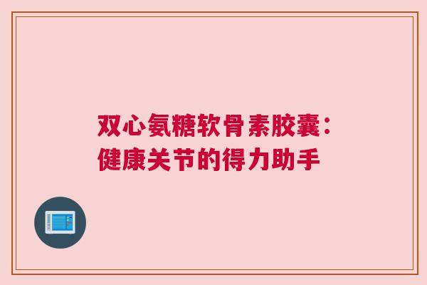 双心氨糖软骨素胶囊：健康关节的得力助手
