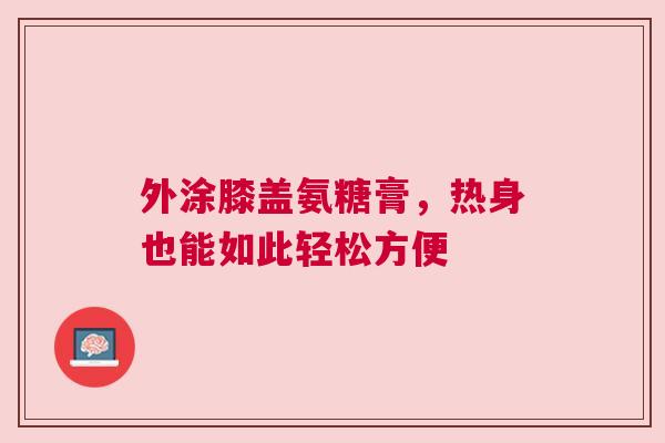 外涂膝盖氨糖膏,热身也能如此轻松方便 外涂膝盖氨糖膏,热身也能如此轻松方便