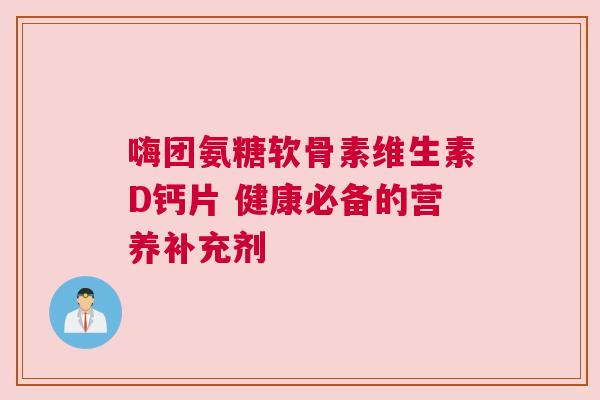 嗨团氨糖软骨素维生素D钙片 健康必备的营养补充剂 嗨团氨糖软骨素维生素D钙片 健康必备的营养补充剂