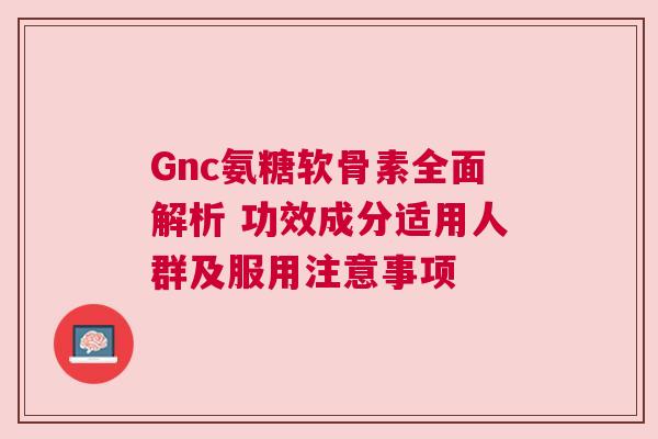 Gnc氨糖软骨素全面解析 功效成分适用人群及服用注意事项