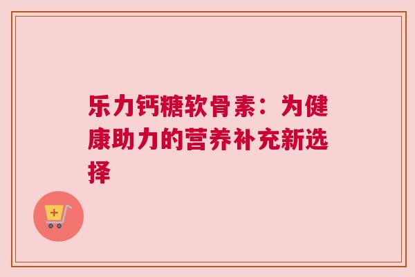 乐力钙糖软骨素:为健康助力的营养补充新选择 乐力钙糖软骨素:为健康助力的营养补充新选择