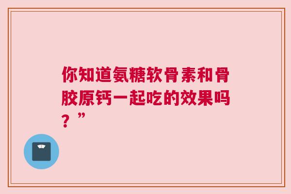 你知道氨糖软骨素和骨胶原钙一起吃的效果吗?” 你知道氨糖软骨素和骨胶原钙一起吃的效果吗?”