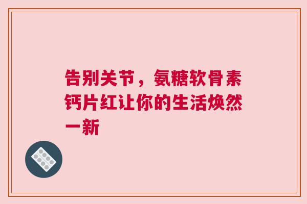 告别关节,氨糖软骨素钙片红让你的生活焕然一新 告别关节,氨糖软骨素钙片红让你的生活焕然一新