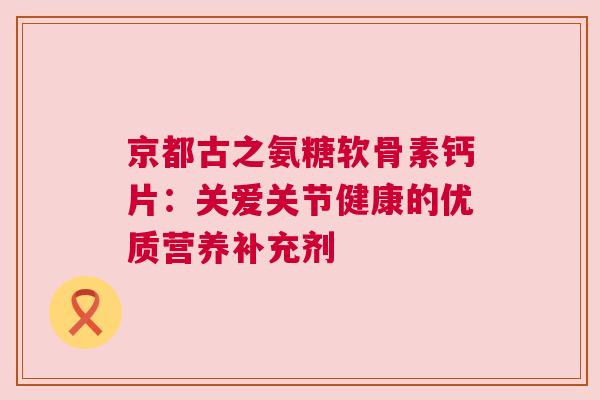 京都古之氨糖软骨素钙片：关爱关节健康的优质营养补充剂