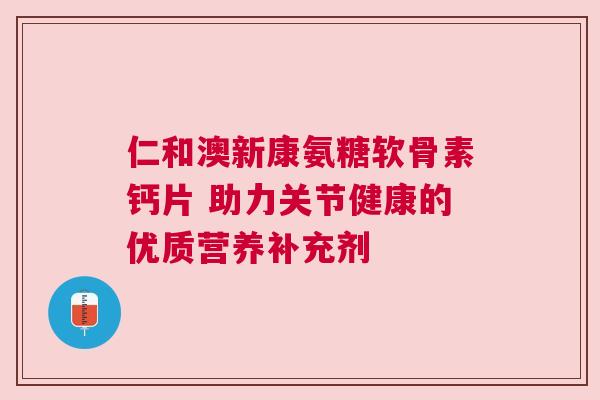 仁和澳新康氨糖软骨素钙片 助力关节健康的优质营养补充剂