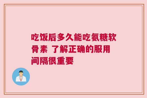 吃饭后多久能吃氨糖软骨素 了解正确的服用间隔很重要 吃饭后多久能吃氨糖软骨素 了解正确的服用间隔很重要