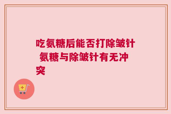 吃氨糖后能否打除皱针 氨糖与除皱针有无冲突 吃氨糖后能否打除皱针 氨糖与除皱针有无冲突