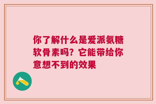 你了解什么是爱派氨糖软骨素吗?它能带给你意想不到的效果 你了解什么是爱派氨糖软骨素吗?它能带给你意想不到的效果