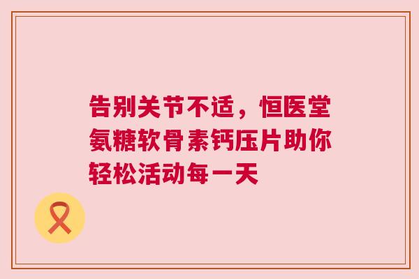 告别关节不适，恒医堂氨糖软骨素钙压片助你轻松活动每一天