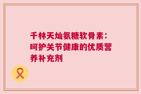千林天灿氨糖软骨素：呵护关节健康的优质营养补充剂