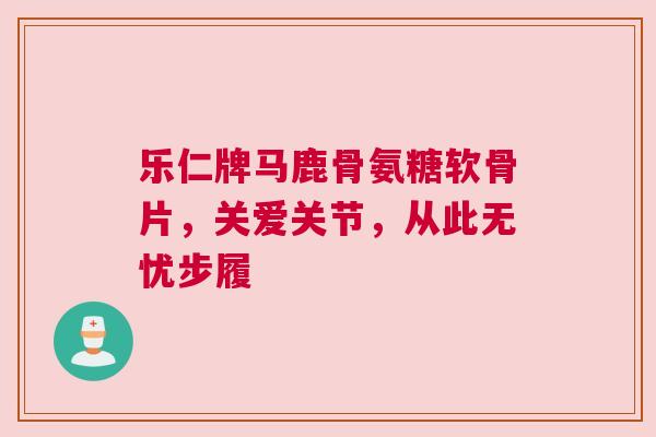 乐仁牌马鹿骨氨糖软骨片，关爱关节，从此无忧步履