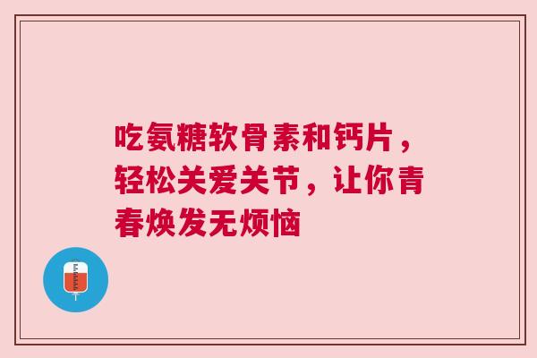 吃氨糖软骨素和钙片，轻松关爱关节，让你青春焕发无烦恼