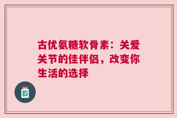 古优氨糖软骨素：关爱关节的佳伴侣，改变你生活的选择