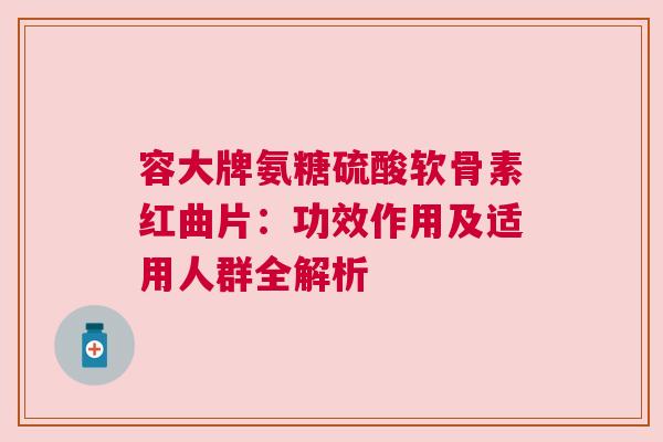 容大牌氨糖硫酸软骨素红曲片：功效作用及适用人群全解析
