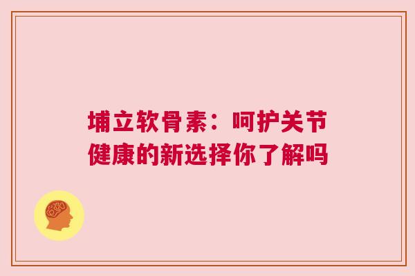 埔立软骨素:呵护关节健康的新选择你了解吗 埔立软骨素:呵护关节健康的新选择你了解吗