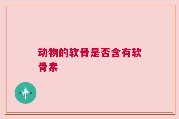 动物的软骨是否含有软骨素 动物的软骨是否含有软骨素