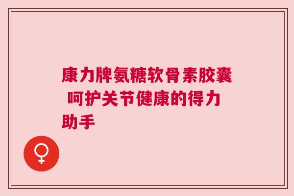 康力牌氨糖软骨素胶囊 呵护关节健康的得力助手
