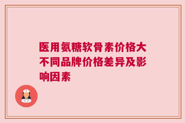 医用氨糖软骨素价格大不同品牌价格差异及影响因素