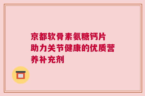 京都软骨素氨糖钙片 助力关节健康的优质营养补充剂