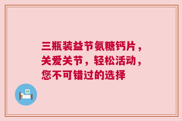 三瓶装益节氨糖钙片，关爱关节，轻松活动，您不可错过的选择